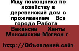 Ищу помощника по хозяйству в деревенский дом с проживанием - Все города Работа » Вакансии   . Ханты-Мансийский,Мегион г.